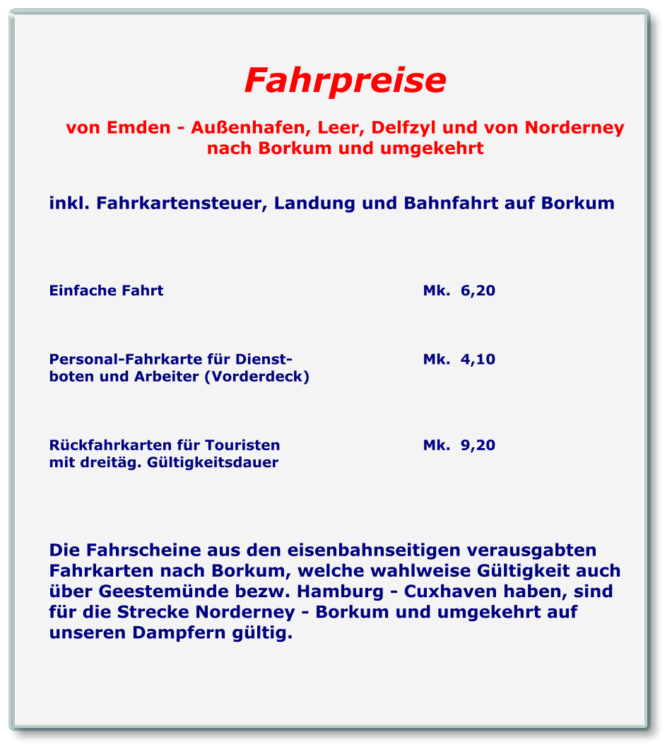 Fahrpreise  von Emden - Außenhafen, Leer, Delfzyl und von Norderney nach Borkum und umgekehrt   inkl. Fahrkartensteuer, Landung und Bahnfahrt auf Borkum     Einfache Fahrt										Mk.  6,20    Personal-Fahrkarte für Dienst-					Mk.  4,10 boten und Arbeiter (Vorderdeck)    Rückfahrkarten für Touristen						Mk.  9,20 mit dreitäg. Gültigkeitsdauer     Die Fahrscheine aus den eisenbahnseitigen verausgabten Fahrkarten nach Borkum, welche wahlweise Gültigkeit auch über Geestemünde bezw. Hamburg - Cuxhaven haben, sind für die Strecke Norderney - Borkum und umgekehrt auf unseren Dampfern gültig.