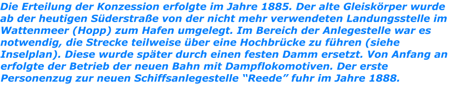 Die Erteilung der Konzession erfolgte im Jahre 1885. Der alte Gleiskörper wurde ab der heutigen Süderstraße von der nicht mehr verwendeten Landungsstelle im Wattenmeer (Hopp) zum Hafen umgelegt. Im Bereich der Anlegestelle war es notwendig, die Strecke teilweise über eine Hochbrücke zu führen (siehe Inselplan). Diese wurde später durch einen festen Damm ersetzt. Von Anfang an erfolgte der Betrieb der neuen Bahn mit Dampflokomotiven. Der erste Personenzug zur neuen Schiffsanlegestelle “Reede” fuhr im Jahre 1888.