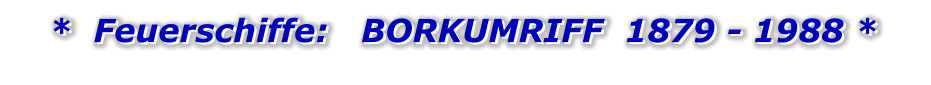 *  Feuerschiffe:   BORKUMRIFF  1879 - 1988 *   *  Feuerschiffe:   BORKUMRIFF  1879 - 1988 *